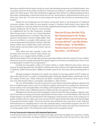 Maria Barrs noted that after the station recently ran a piece about drinking among some area Lockheed workers, view-
 ers pointed out that two of the workers recorded were contractors not employees—a distinction that the station then
 made in the follow-up piece. Then other Facebook fans suggested if they checked out a different parking lot, they’d
 find workers smoking drugs, a tip that also turned out to be true “Social media is a really powerful tool and we use it
 all the time,” Barrs says. “I’ve never seen our job as being a one way street. But now there are intersections all over
 the place.”57
           Perhaps the most widespread new web initiative among local stations is the development of “hyperlocal”
 community websites, which allows for more granular coverage. In Charlotte, North Carolina, alone, Raycom Me-
 dia has launched 60 community websites that will offer neighborhood-based hyperlocal websites.58 DataSphere, the
 company building the sites for Raycom, is also launching
 160 neighborhood sites for other broadcasters, including
 Fisher Communication.59 In June 2010, Gannett Broadcast-            “Does the FCC know that WWL TV [in
 ing launched hyperlocal sites in 10 markets.60 Belo Corp. has        New Orleans] stayed on for 16 days
 partnered with Broadcast Interactive Media (BIM), which
                                                                      straight without a commercial during
 has over 90 affiliates in 73 markets. BIM’s products, such
 as the user-generated content platform YouNews, allow Belo           Hurricane Katrina?” says Mike Devline
 stations’ website users to upload videos, photos, and stories        of WFAA in Dallas. “Or that KHOU in
 to local websites and also enables online contests, and con-
                                                                      Houston stayed on for Hurricane Ike
 tent exchange.61
           These efforts have been rewarded, in part, with            down there...for 60 hours?”
 increased online ad revenue. Local TV online revenue was
 $1.34 billion in 2010 compared with $1.08 billion in 2008.62
 FOX Television Stations CEO, Jack Abernathy, has beens particularly bullish on the future of local TV news on tablets:
“I think you can assume a younger generation that’s going to expect to see television on portable devices soon. If it can
 be scaled properly, it could be very, very big business.”63
           Currently, the most popular content on TV station websites is weather, followed by local newws. Some sta-
 tions have launched specialized sites, like KWCH in Wichita whose Catch it Kansas covers high school sports statewide.
 In Oklahoma, Griffin Communications’ OKBlitz.com handles sports for the entire state and was projecting profits in
 2010.64
           Although newspapers still produce the number one websites in most large markets, local TV stations lay
 claim to the top local sites in 14 markets, including Minneapolis, Pittsburgh, Raleigh-Durham, and Salt Lake City.65An
 FCC analysis of three cities—Toledo, Richmond, and Seattle—revealed that the dominant online sources of local
 news were either local TV stations or newspapers. (See Chapter 21, Types of News.)
           The 2010 RTDNA/Hofstra University Annual Survey of news directors found that staffing for television web-
 sites on average has gone up by as much as one full-time employee and one-part time employee over the last year.66
 As more stations invest meaningful dollars into building up their hyperlocal web coverage, it will be important to see
 whether they will also invest in additional reporters to help provide this more granular coverage.
           Although most of the discussion about charging for content has been driven by newspaper companies, some
 local TV executives are mulling over the idea of paid products for their stations, as well. Rich Boehne, CEO of the E.W.
 Scripps Company, says that they will experiment with charging for certain premium services in the coming year. In
 general, he believes that the cookie-cutter nature of many local TV stations hinders their ability to develop and adapt
 to successful new business models. “Turn on the local news and it all looks the same, times four,” he says. Audiences
 will therefore have no compelling reason to stick with a particular station, or that medium in general, over time. He
 argues that the contraction of newspapers creates opportunities for local TV stations, but only if they seriously invest
 in creating original content: “Our job depends on great original content and agenda setting.”67

A Few Are Trying Innovative Collaborations With Independent Digital Ventures
A small but increasing number of local TV stations have begun partnering with digital news operations to bolster
coverage of their communities. San Diego’s KNSD-TV, owned and operated by NBC, has joined forces with voiceof-


                                                                                                                            81
 
