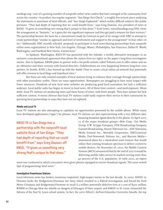 sandiego.org—one of a growing number of nonprofit online news outlets that have emerged at the community level
     across the country—to produce two regular segments: “San Diego Fact Check,” a roughly five-minute piece analyzing
     the statements or assertions of local officials, and “San Diego Explained,” which tackles difficult subjects like public
     pensions. “They had depth of reporting that we could benefit from,” says Greg Dawson, vice president of news at
     KNSD. “It gives us something very strong that’s unique to that show.”68 Scott Lewis, voiceofsandiego.org CEO, views
     the arrangement as “fantastic,” as it gives the site significant exposure and they get paid a retainer for their services.69
     The partnership became the basis for a commitment made by Comcast as part of its merger with NBC to attempt to
     create partnerships “similar in approach and level of involvement and support to the arrangement” in four other cit-
     ies.70 Additionally, NBC recently solicited  proposals to participate in local news-sharing partnerships from nonprofit
     online news organizations in New York, Los Angeles, Chicago, Miami, Philadelphia, San Francisco, Dallas-Ft. Worth,
     Washington, and Hartford-New Haven, Connecticut.71    
               In Spokane, Washington, KXLY-TV has partnered with the Inlander, a weekly alternative newspaper, in an
     exclusive cross-promotional agreement that allows the station first-run rights on the paper’s long-form investigative
     stories. Also in Spokane, KREM plans to partner with a for-profit website called Tributes.com to offer online and on-
     air obituaries and share revenue with funeral directors. Collaborations are even happening between long-time com-
     petitors. In Seattle, KING 5 has teamed up with the Seattle Times to create a local online ad network that potentially
     will offer revenue to local blogs and hyperlocal sites.72
               But these are only isolated examples of local stations trying to enhance their coverage through partnerships
     with other journalistic outfits. There are more opportunities. Newspapers are struggling to have more impact with
     fewer resources. Hundreds of new local news websites are producing good local journalism but lack a sufficient
     audience. Local public radio has begun to invest in local news. All of them have content—and need exposure. Mean-
     while, local TV stations are producing more and more hours of news, with fewer people. They have airtime but lack
     sufficient content. It seems obvious that local TV stations could vastly improve their service to their community by
     pursuing local partnerships in ways they have not yet explored.

     Mobile and Local TV
     Local TV stations are also attempting to capitalize on opportunities presented by the mobile phone. While many
     have developed applications (“apps”) for phones, local TV stations are also experimenting with a very different idea:
                                                            beaming broadcast signals directly to the phone. In April 2010,
                                                            12 of the major broadcast groups—Belo Corp., Cox Media
     KNSD-TV in San Diego has a
                                                            Group, E.W. Scripps Company, FOX Broadcasting Company,
     partnership with the nonprofit local                   Gannett Broadcasting, Hearst Television Inc., ION Television,
     website Voice of San Diego. “They                      Media General Inc., Meredith Corporation, NBCUniversal
                                                            Media, Post-Newsweek Stations Inc., and Raycom Media—
     had depth of reporting that we could
                                                            announced plans for a stand-alone joint venture that would
     benefit from” says Greg Dawson oft                     utilize their existing broadcast spectrum to deliver content to
     KNSD. “It gives us something very                      mobile devices. On November 18, 2010, the Mobile Content
                                                            Venture (MCV) announced that by the end of 2011 it would be
     strong that’s unique to that show.”
                                                            delivering mobile video service to markets serving more than
                                                            40 percent of the U.S. population. In early 2010, an experi-
     ment was conducted in which consumers were given phones equipped to receive broadcast signals. The most viewed
     type of programming: local news.73

     Investigative Powerhouse Stations
     Local television news has broken numerous important, high-impact stories in the last decade. In 2000, KHOU in
     Houston broke the Bridgestone/Firestone tire story, which resulted in a federal investigation and forced the Ford
     Motor Company and Bridgestone/Firestone to recall 6.5 million potentially defective tires at a cost of $300 million.
     WBBM in Chicago blew the whistle on dangers at Chicago’s O’Hare airport, and KMOV in St. Louis chronicled the
     failures of the East St. Louis school system. In fact, the 2010 Alfred I. duPont-Columbia University Awards, the top


82
 