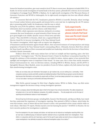 honors for broadcast journalism, gave more awards to local TV than in recent years. Recipients included KING-TV in
Seattle, for its four-month investigation of wasted funds in the ferry system; 9NewsKUSA in Denver, for its six-month
investigation of mortgage fraud; WKOW in Madison, for its eight-month investigation of the Wisconsin Bureau of
Consumer Protection; and WTHR in Indianapolis, for its eight-month investigation into how state officials inflated
job statistics.74
          In comments filed with the FCC, broadcasters pointed to WHAS in Louisville, Kentucky, whose investiga-
tion of sexual conduct between prison guards and inmates led to a new state law. In explaining the role TV stations
play in promoting public health, the broadcasters cited the ways in which,
during the 2009 H1N1 flu epidemic, stations offered community-specific             Early experiments
information about vaccinations and how citizens could obtain them.75
          RTDNA, which represents news directors, declared in its written
                                                                                   conducted in mobile TV on
comments that most broadcasters are good stewards of their licenses and            phones indicate that local
go to great lengths to be reliable, dynamic sources of local news and infor-       news was the most viewed
mation.76 They cited KHOU in Houston, which won a regional Edward R.
Murrow Award for its two-year investigation of the Texas National Guard.
                                                                                   programming category.
The station’s investigation, which began with an inquiry into allegations
of harassment and discrimination against female officers, then uncovered instances of corrupt practices and misap-
propriation of funds by the Texas National Guard’s commanding officers. Ultimately, Governor Rick Perry relieved
the Texas Guard’s top officers of their command and installed new leadership, which for the first time in Texas history
included a female commander.77
          Evidence shows that, while many stations have cut back on in-depth and beat reporting, quite a few have
preserved their “investigative team.” The Pew Research Center’s Project for Excellence in Journalism found that “al-
though the substance of this enterprise reporting can vary widely by station, stations appear to have protected their
spotlight and investigative teams as important to their brand.” In some cases, this is more than merely semantics.
Schurz Communications Inc. owns six television stations, including KWCH in Wichita, Kansas, and KY3 KYTV in
Springfield, Missouri. Marci Burdick, senior vice president of news for Schurz, explains why both stations have kept
their award-winning investigative units:

       “Unless we are doing news and information that people can get nowhere else, we are nothing but a commodity. I think
        companies covering car wrecks and traffic accidents are kidding themselves if they think they are going to survive the Internet
        Age because that information can be gotten by anyone with an iPhone. So we have always preached in our company—and it
        is in our core values—serving our communities with deep information.”78

      Mike Devlin, general manager for Belo Corp.’s flagship station, WFAA in Dallas, Texas, says Belo senior
management supports the decision to keep a strong investigative operation:

       “There’s a company culture that holds great value in that for the impact it has on local communities. The cable companies are
        not going to do it, [nor are] the telephone companies, the satellite companies.... The only people who can do this type of
        reporting are local television stations or local newspapers.”79

         Several top local television groups, including Belo, Gannett, Post-Newsweek, and Raycom Media, have stated
that they understand the importance of investigative reporting. They pointed to WPLG in Miami, which broke the
news that inmates, many of whom did not have licenses to drive, were permitted to drive county vehicles while on
work release. After these TV reports, Florida enacted a new law banning the practice.80 At KHOU in Houston, the sta-
tion’s executive producer for investigations is optimistic:

       “From the standpoint of my own company and station, not only have we not reduced our investigative reporting efforts, but
        we now have an additional group of newsroom reporters selected to focus on generally shorter-turn investigations. Those
        efforts—in conjunction with the unit I have been a part of for the past 13 years (where we tend to focus on long-term, large-
        scope investigations)—has definitely increased the enterprise/investigative output of our station.”81

                                                                                                                                          83
 