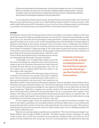“[T]here was one thing missing from the picturesque scene—any South Carolina newspaper, wire service, TV or radio reporters.
              What we are witnessing in this election cycle is the slow death of traditional statewide campaign journalism. I noticed the
              same pattern (and the same nearly reporter-free campaign trail) in Kentucky last month as I covered libertarian Rand Paul’s
              decisive defeat of the state Republican establishment in the GOP Senate primary.”87

             It is not only politics that gets limited coverage. So do local business and economic matters. The University of
     Wisconsin study indicated that 47 seconds out of a typical half-hour broadcast related to “business/economy,” while
     another study by Wisconsin and USC Annenberg, in 2004, of over 8,000 hours of programming on 4,082 broadcasts
     in 44 markets, also found that only 47 seconds per half hour were devoted to business and economy.88


     Less Depth
     Tom Rosenstiel, director of the Pew Research Center’s Project for Excellence in Journalism, testified at an FCC hear-
     ing that the amount of in-depth accountability journalism on many local TV newscasts has been declining for a while.
     From 1998 to 2001, Rosenstiel said, the percentage of stories generated by “enterprise reporting” (for example, dig-
     ging into the details of city, county, or state records; asking bold questions of elected officials or corporate leaders) as
     opposed to stories based on press releases, chasing the action on the police scanner, or following a story already in
     the local newspaper, fell by 30 percent. Pew researchers also found an increase in instances of cameras being sent to
     events without correspondents, a higher percentage of “tell” stories (those narrated by the anchors), and greater use
     of material from press releases and syndication. The percentage of syndicated stories (that came from a national or re-
     gional feed) rose by 62 percent during that period. “And there is every
     reason to believe that this phenomenon of stretching resources thinner
     has continued through this decade,” Rosenstiel concluded.89                       “Companies covering car
               In Washington, D.C., the Media Policy Initiative team of the             wrecks and traffic accidents
     New America Foundation has conducted reviews of several local news
     markets as part of its Information Community Case Study Project and
                                                                                        are kidding themselves if
     concluded that local television news programming—even in the na-                   they think they are going to
     tion’s capital—does not regularly address hard news subjects in the                survive the Internet age,”
     same depth as other media does.90
               One cause (and effect) of the thinning coverage over the years
                                                                                        says Marci Burdick of Schurz
     is that fewer TV newsrooms now maintain a beat system. Traditional                 Communications.
     beats in local TV newsrooms included education, health, business, re-
     ligion, government/politics, and crime/courts. Some stations have ad-
     opted hybrid models in which reporters do both general assignment and some specialties. Howard Finberg, director
     of interactive learning at the Poynter Institute says, “The basic beat reporting in a local TV newsroom is under a huge
     amount of stress. The institutional knowledge [of a beat reporter] is the ability to sort the wheat from the chaff, and
     that is disappearing.”91 Wally Dean, a longtime news executive, coauthor of We Interrupt This Newscast, and currently
     director of training for the Committee for Concerned Journalists, says he is seeing stations refer to people as “beat
     reporters” when they are more accurately described as the point person for press releases on a particular topic. “Fre-
     quently the so-called ‘health reporter’ fronts the heath news but is using hand-outs from the health industry or using
     material from one of the feeds coming into the TV station,” Dean says.92
               TV news reporters appear to have less opportunity than they once did for time-intensive journalism. Two-
     thirds of news leaders responding to the Annenberg Institutions of Democracy Media Survey in 2005 said that profit
     pressures had reduced the number of stories they could assign that take time and money to report. Fifty-six percent
     said profit pressures had in fact increased the number of “quick and dirty stories” they ran. Watchdog journalism, the
     study reported, suffered the most.93
               Many also see a growing emphasis on performance and aesthetics. “The criteria for hiring has changed,” says
     Mathew Zelkind, station manager of WKRN in Nashville. “The Walter Cronkites and John Chancellors are a dying
     a breed. In many cases, you don’t have journalists, you have performers. Aesthetics matters a lot. There are a lot of
     people on TV who wouldn’t have been 26 years ago. A lot of it is economically driven.” He added that his station has

86
 