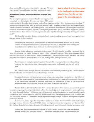 about one-third fewer reporters than it did 15 years ago. “We have                            Nearly a fourth of the crime leads
fewer people, less specialization. Just fewer people on the street.”94
                                                                                              in the Los Angeles stations were
Despite Notable Exceptions, Investigative Reporting Is Declining at Many                      about crimes that did not take
Stations                                                                                      place in the LA media market.
The investigative operations mentioned earlier are important but
increasingly rare. Investigative Reporters and Editors (IRE), a non-
profit organization devoted to “improving the quality of investigative reporting,” states that submissions from local TV
stations for its top awards have fallen by more than half since 1999.95 Broadcast membership in IRE has also dropped,
from 874 broadcast members in 2000 down to 648 in 2010.96 Longtime news executive Fred Young says investigative
units have become financially hard to justify: “Investigative people, in the eyes of some of the people who looked at
the bottom line of those stations, were not as productive as the reporters turning a story a day. Investigative has suf-
fered.”97
          The Columbia Journalism Review reports that when it comes to making personnel cuts, investigative teams
often are among the first casualties:

        “Their reporters [the investigative unit] tend to be some of the newsroom’s most experienced and highly paid, and in some
         cases the unit is assigned a dedicated producer and photographer. That adds up to the kind of money that many cash-
         strapped stations well might decide to save or reallocate—no matter how prestigious the unit.”98

          Roberta Baskin, a longtime investigative reporter, won a duPont-Columbia award for a series she did for
WJLA in Washington, D.C., called “Drilling for Dollars,” about a chain of dental clinics doing unnecessary and painful
root canals on children in order to collect money from Medicaid.99 The day after she received the award, she and the
rest of the station’s I-team were laid off.100 Baskin, now working in the federal government, says:

        “There is no longer any investigative reporting to speak of in Washington, D.C. It breaks my heart to see the shift toward doing
         more crime, fires, weather stories, instead of spending the time and resources to tell the public what they really need to
         know.”101

        Bill Lord, the station manager who cut Baskin’s team, says that letting his I-team go was a painful decision
purely based on the economic downturn and the timing of contracts.

        “It really wasn’t a decision so much about the I-team as much as it was...a year and a half ago...we were, like every other station in the
         country, faced with a complete fall-off in revenues, and we had to adjust the expense line....It was the timing of contracts, which caused
         us to go that direction to save money. The investigative people tended to be higher paid than the others, but they also had contract
         windows that allowed us to do it in a timely fashion. As difficult as that was, we had to make that call.”102

         Matthew Zelkind of WKRN in Nashville offers a similar description of the financial pressures that squeeze
investigative reporting: “Investigative definitely suffers. One hundred percent. Long-form stories are dying because
they’re not financially feasible.”103 In previous years, Zelkind’s staff produced long pieces on homeless children, prob-
lems with the water treatment system, and a high school that had more than a dozen pregnant teens. He said he was
told, “not to do it anymore.”104 After a recent change in general managers, though, the station is doing more long-form
pieces again, he said.
         In some cases, critics argue that stations have continued to employ the “I-team” label while producing in-
creasingly frivolous “exposés.” Former WBZ-TV Boston investigative reporter Joe Bergantino, now director of the
New England Center for Investigative Reporting (NECIR), a nonprofit based at Boston University, laments the trend:

        “Exploding picnic tables, dangerous department store hooks, the kind of scare-tactic stories that really, I think, have cheapened
         the whole meaning of what investigative reporting is.... They are using ‘investigative reporting’ more as a label rather than


                                                                                                                                                      87
 