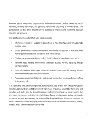 However, greater transparency by government and media companies can help reduce the cost of
reporting, empower consumers, and generally improve the functioning of media markets. And
policymakers can take other steps to remove obstacles to innovation and ensure that taxpayer
resources are well used.

Our specific recommendations follow six broad principles:

  >	   Information required by FCC policy to be disclosed to the public should, over time, be made
       available online.

  >	   Greater government transparency will enable both citizens and reporters to more effectively
       monitor powerful institutions and benefit from public services.

  >	   Existing government advertising spending should be targeted more toward local media.

  >	   Nonprofit media need to develop more sustainable business models, especially through
       private donations.

  >	   Universal broadband and an open Internet are essential prerequisites for ensuring that the
       new media landscape serves communities well.

  >	   Policymakers should take historically underserved communities into account when crafting
       strategies and rules.

It is a confusing time. Breathtaking media abundance lives side-by-side with serious shortages in
reporting. Communities benefit tremendously from many innovations brought by the Internet and
simultaneously suffer from the dislocations caused by the seismic changes in media markets. Our
conclusion: the gaps are quite important, but they are fixable. In other words, we find ourselves in
an unusual moment when ignoring the ailments of local media will mean that serious harm may be
done to our communities—but paying attention to them will enable Americans to develop, literally,
the best media system the nation has ever had.



                                                                                                       7
 