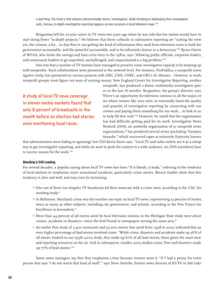 a real thing. The trend is that stations call promotable stories ‘investigative,’ while shrinking or disbanding their investigative
              units. Serious, in-depth investigative reporting happens on rare occasions in local television news.”105

               Bergantino left his 27-year career in TV news two years ago when he was told that his station would have to
     start doing fewer “in-depth projects.” He believes that these cutbacks in substantive reporting are “costing the view-
     ers, the citizens, a lot...in that they’re not getting the kind of information they need from television news to hold the
     government accountable, and the powerful accountable, and to be informed citizens in a democracy.”106 Byron Harris
     of WFAA, who broke the savings and loan crisis story in the 1980s, says “Allowing public officials, corporate leaders,
     and community leaders to go unprobed, unchallenged, and unquestioned is a big problem.”107
               One way that a number of TV stations have managed to preserve some investigative capacity is by teaming up
     with nonprofits. Such collaborations were pioneered at the network level. For instance, ProPublica, a nonprofit inves-
     tigative entity, has partnered on various projects with ABC, CNN, CNBC, and CBS’s 60 Minutes. . However, to work,
     nonprofit groups must figure out ways of earning money. New England Center for Investigative Reporting, another
                                                               nonprofit, has produced a dozen multimedia investigative piec-
                                                               es in the last 18 months. Bergantino, the group’s director, says,
     A study of local TV news coverage                        “There’s an opportunity for television stations in all the major cit-
                                                               ies where centers like ours exist, to essentially boost the quality
     in eleven media markets found that
                                                               and quantity of investigative reporting by connecting with our
     only 8 percent of broadcasts in the                       centers and paying them something for our work...to look to us
     month before an election had stories                      to help fill that void.”108 However, he noted that his organization
                                                               has had difficulty getting paid for its work. Investigative News
     even mentioning local races.                              Network (INN), an umbrella organization of 51 nonprofit news
                                                               organizations,109 has produced several series (including “Campus
                                                               Assaults,” which uncovered rapes at university fraternity houses
     that administrators were hiding or ignoring), but CEO Kevin Davis says, “Local TV and radio outlets see it as a cheap
     way to get investigative reporting, and while we want to push the content to a wide audience, we [INN members] have
     to receive money for the work.”110

     Bleeding Is Still Leading
     For several decades, a popular saying about local TV news has been “If it bleeds, it leads,” referring to the tendency
     of local stations to emphasize more sensational incidents, particularly crime stories. Recent studies show that this
     tendency is alive and well, and may even be increasing.

           >	 One out of three Los Angeles TV broadcasts led their newscast with a crime story, according to the USC An-
              nenberg study.111
           >	 In Baltimore, Maryland, crime was the number one topic on local TV news, representing 23 percent of stories,
              twice as many as other subjects, including city government, and schools, according to the Pew Project for
              Excellence in Journalism.112
           >	 More than 44 percent of all stories aired by local television stations in the Michigan State study were about
              crimes, accidents or disasters—twice the level found in newspapers serving the same area.113
           >	 An earlier Pew study of 2,400 newscasts and 30,000 stories that aired from 1998 to 2002 indicated that an
              even higher percentage of lead stories involved crime. “While crime, disasters and accidents make up 36% of
              all stories studied in our 1998–2002 study, they made up 61% of all lead stories, those given the most time
              and reporting resources on the air. And in subsequent, smaller 2005 studies crime, fires and disasters made
              up 77% of lead stories.”114

             Some news managers say that they emphasize crime because viewers want it. “If I had a penny for every
     person that says ‘I do not watch that kind of stuff,’” says Steve Hertzke, former news director of KUTV in Salt Lake


88
 