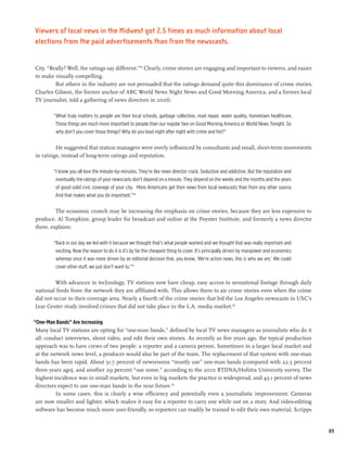 Viewers of local news in the Midwest got 2.5 times as much information about local
elections from the paid advertisements than from the newscasts.


City. “Really? Well, the ratings say different.”115 Clearly, crime stories are engaging and important to viewers, and easier
to make visually compelling.
         But others in the industry are not persuaded that the ratings demand quite this dominance of crime stories.
Charles Gibson, the former anchor of ABC World News Night News and Good Morning America, and a former local
TV journalist, told a gathering of news directors in 2006:

        “What truly matters to people are their local schools, garbage collection, road repair, water quality, hometown healthcare.
         Those things are much more important to people than our regular fare on Good Morning America or World News Tonight. So
         why don’t you cover those things? Why do you lead night after night with crime and fire?”

         He suggested that station managers were overly influenced by consultants and small, short-term movements
in ratings, instead of long-term ratings and reputation.

        “I know you all love the minute-by-minutes. They’re like news director crack. Seductive and addictive. But the reputation and
         eventually the ratings of your newscasts don’t depend on a minute. They depend on the weeks and the months and the years
         of good solid civic coverage of your city.   More Americans get their news from local newscasts than from any other source.
         And that makes what you do important.”116

         The economic crunch may be increasing the emphasis on crime stories, because they are less expensive to
produce. Al Tompkins, group leader for broadcast and online at the Poynter Institute, and formerly a news director
there, explains:

        “Back in our day we led with it because we thought that’s what people wanted and we thought that was really important and
         exciting. Now the reason to do it is it’s by far the cheapest thing to cover. It’s principally driven by manpower and economics
         whereas once it was more driven by an editorial decision that, you know, ‘We’re action news, this is who we are.’ We could
         cover other stuff, we just don’t want to.”117

         With advances in technology, TV stations now have cheap, easy access to sensational footage through daily
national feeds from the network they are affiliated with. This allows them to air crime stories even when the crime
did not occur in their coverage area. Nearly a fourth of the crime stories that led the Los Angeles newscasts in USC’s
Lear Center study involved crimes that did not take place in the L.A. media market.118

“One-Man Bands” Are Increasing
 Many local TV stations are opting for “one-man bands,” defined by local TV news managers as journalists who do it
 all: conduct interviews, shoot video, and edit their own stories. As recently as five years ago, the typical production
 approach was to have crews of two people: a reporter and a camera person. Sometimes in a larger local market and
 at the network news level, a producer would also be part of the team. The replacement of that system with one-man
 bands has been rapid. About 31.7 percent of newsrooms “mostly use” one-man bands (compared with 22.3 percent
 three years ago), and another 29 percent “use some,” according to the 2010 RTDNA/Hofstra University survey. The
 highest incidence was in small markets, but even in big markets the practice is widespread, and 43.1 percent of news
 directors expect to use one-man bands in the near future.119
          In some cases, this is clearly a wise efficiency and potentially even a journalistic improvement. Cameras
 are now smaller and lighter, which makes it easy for a reporter to carry one while out on a story. And video-editing
 software has become much more user-friendly, so reporters can readily be trained to edit their own material. Scripps


                                                                                                                                           89
 