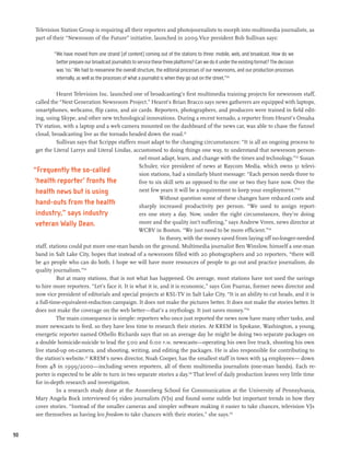 Television Station Group is requiring all their reporters and photojournalists to morph into multimedia journalists, as
     part of their “Newsroom of the Future” initiative, launched in 2009.Vice president Bob Sullivan says:

              “We have moved from one strand [of content] coming out of the stations to three: mobile, web, and broadcast. How do we
               better prepare our broadcast journalists to service these three platforms? Can we do it under the existing format? The decision
               was ‘no.’ We had to reexamine the overall structure, the editorial processes of our newsrooms, and our production processes
               internally, as well as the processes of what a journalist is when they go out on the street.”120

                Hearst Television Inc. launched one of broadcasting’s first multimedia training projects for newsroom staff,
      called the “Next Generation Newsroom Project.” Hearst’s Brian Bracco says news gatherers are equipped with laptops,
      smartphones, webcams, flip cams, and air cards. Reporters, photographers, and producers were trained in field edit-
      ing, using Skype, and other new technological innovations. During a recent tornado, a reporter from Hearst’s Omaha
      TV station, with a laptop and a web camera mounted on the dashboard of the news car, was able to chase the funnel
      cloud, broadcasting live as the tornado headed down the road.121
                Sullivan says that Scripps staffers must adapt to the changing circumstances: “It is all an ongoing process to
      get the Literal Larrys and Literal Lindas, accustomed to doing things one way, to understand that newsroom person-
                                                     nel must adapt, learn, and change with the times and technology.”122 Susan
                                                     Schuler, vice president of news at Raycom Media, which owns 31 televi-
     “Frequently the so-called                       sion stations, had a similarly blunt message: “Each person needs three to
     ‘health reporter’ fronts the                    five to six skill sets as opposed to the one or two they have now. Over the
      health news but is using                       next few years it will be a requirement to keep your employment.”123
                                                               Without question some of these changes have reduced costs and
      hand-outs from the health                      sharply increased productivity per person. “We used to assign report-
      industry,” says industry                       ers one story a day. Now, under the right circumstances, they’re doing
      veteran Wally Dean.                            more and the quality isn’t suffering,” says Andrew Vrees, news director at
                                                     WCBV in Boston. “We just need to be more efficient.”124
                                                                In theory, with the money saved from laying off no-longer-needed
      staff, stations could put more one-man bands on the ground. Multimedia journalist Ben Winslow, himself a one-man
      band in Salt Lake City, hopes that instead of a newsroom filled with 20 photographers and 20 reporters, “there will
      be 40 people who can do both. I hope we will have more resources of people to go out and practice journalism, do
      quality journalism.”125
                But at many stations, that is not what has happened. On average, most stations have not used the savings
      to hire more reporters. “Let’s face it. It is what it is, and it is economic,” says Con Psarras, former news director and
      now vice president of editorials and special projects at KSL-TV in Salt Lake City. “It is an ability to cut heads, and it is
      a full-time-equivalent-reduction campaign. It does not make the pictures better. It does not make the stories better. It
      does not make the coverage on the web better—that’s a mythology. It just saves money.”126
                The main consequence is simple: reporters who once just reported the news now have many other tasks, and
      more newscasts to feed, so they have less time to research their stories. At KREM in Spokane, Washington, a young,
      energetic reporter named Othello Richards says that on an average day he might be doing two separate packages on
      a double homicide-suicide to lead the 5:00 and 6:00 p.m. newscasts—operating his own live truck, shooting his own
      live stand-up on-camera, and shooting, writing, and editing the packages. He is also responsible for contributing to
      the station’s website.127 KREM’s news director, Noah Cooper, has the smallest staff in town with 34 employees— down
      from 48 in 1999/2000—including seven reporters, all of them multimedia journalists (one-man bands). Each re-
      porter is expected to be able to turn in two separate stories a day.128 That level of daily production leaves very little time
      for in-depth research and investigation.
                In a research study done at the Annenberg School for Communication at the University of Pennsylvania,
      Mary Angela Bock interviewed 65 video journalists (VJs) and found some subtle but important trends in how they
      cover stories. “Instead of the smaller cameras and simpler software making it easier to take chances, television VJs
      see themselves as having less freedom to take chances with their stories,” she says.129


90
 