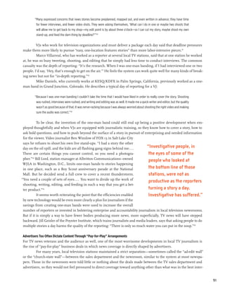 “Many expressed concerns that news stories become preplanned, mapped out, and even written in advance; they have time
          for fewer interviews, and fewer video shots. They were asking themselves, ‘What can I do in one or maybe two shoots that
          will allow me to get back to my shop—my edit point is by about three o’clock—so I can cut my story, maybe shoot my own
          stand-up, and feed the darn thing by deadline?’”130

         VJs who work for television organizations and must deliver a package each day said that deadline pressures
make them more likely to pursue “easy, one-location features stories” than more labor-intensive pieces.131
         Marco Villarreal, who has worked as a reporter at several local TV stations, said that at one station he worked
at, he was so busy tweeting, shooting, and editing that he simply had less time to conduct interviews. The common
casualty was the depth of reporting: “It’s the research. When I was one-man banding, if I had interviewed one or two
people, I’d say, ‘Hey, that’s enough to get on the air.’” He feels the system can work quite well for many kinds of break-
ing news but not for “in-depth reporting.”132
         Mike Daniels, who currently works at KESQ/KDFX in Palm Springs, California, previously worked as a one-
man band in Grand Junction, Colorado. He describes a typical day of reporting for a VJ:

         “Because I was one-man banding I couldn’t take the time that I would have liked in order to really cover the story. Shooting
          was rushed, interviews were rushed, and writing and editing was as well. It made me a quick writer and editor, but the quality
          wasn’t as good because of that. It was nerve-racking because I was always worried about shooting the right video and making
          sure the audio was correct.”133

            To be clear, the invention of the one-man band could still end up being a positive development when em-
 ployed thoughtfully and when VJs are equipped with journalistic training, so they know how to cover a story, how to
 ask bold questions, and how to push beyond the surface of a story in pursuit of enterprising and needed information
 for the viewer. Video journalist Ben Winslow of FOX 13 in Salt Lake City
 says he refuses to shoot his own live stand-ups. “I had a story the other
 day on the oil spill, and the kids are all flashing gang signs behind me....         “Investigative people, in
 There are certain things you cannot control, so you need a photogra-                  the eyes of some of the
 pher.” Bill Lord, station manager at Albritton Communications–owned
        134
                                                                                       people who looked at
 WJLA in Washington, D.C., limits one-man bands to stories happening
 in one place, such as a Boy Scout anniversary parade at the National                  the bottom line of those
 Mall. But he decided send a full crew to cover a recent thunderstorm.                 stations, were not as
“You need a couple of sets of eyes.... You want to divide up the work of
                                                                                       productive as the reporters
 shooting, writing, editing, and feeding in such a way that you get a bet-
 ter product.”135                                                                      turning a story a day.
            It seems worth reiterating the point that the efficiencies enabled         Investigative has suffered.”
 by new technology would be even more clearly a plus for journalism if the
 savings from creating one-man bands were used to increase the overall
 number of reporters or invested in bolstering enterprise and accountability journalism in local television newsrooms.
 But if it is simply a way to have fewer bodies producing more news, more superficially, TV news will have stepped
 backward. Jill Geisler of the Poynter Institute, which trains journalists and media leaders, says that asking people to do
 multiple stories a day harms the quality of the reporting: “There is only so much water you can put in the soup.”136

Advertisers Too Often Dictate Content Through “Pay-for-Play” Arrangements
For TV news veterans and the audience as well, one of the most worrisome developments in local TV journalism is
the rise of “pay-for-play” business deals in which news coverage is directly shaped by advertisers.
         For many years, local television stations maintained a strict separation—sometimes called the “ad-edit wall”
or the “church-state wall”—between the sales department and the newsroom, similar to the system at most newspa-
pers. Those in the newsroom were told little or nothing about the deals made between the TV sales department and
advertisers, so they would not feel pressured to direct coverage toward anything other than what was in the best inter-


                                                                                                                                           91
 