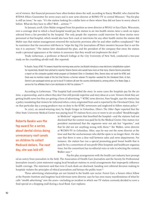 est of viewers. But financial pressures have often broken down the wall, according to Stacey Woelfel, who chaired the
     RTDNA Ethics Committee for seven years and is now news director at KOMU-TV in central Missouri. “Pay-for-play
     is still an issue,” he says. “It’s the station looking for a dollar here or there where they did not have to worry about it
     before. What do they have to offer? Well...airtime.”137
                In January 2008, Glen Mabie resigned from his position as news director at WEAU in Eau Claire, Wisconsin,
     over a coverage deal in which a local hospital would pay the station to air two health stories twice a week on topics
     selected from a list provided by the hospital. The only people the reporters could interview for those stories were
     personnel at that hospital, which would also have first crack at interviews for any other health stories the station did.
     Mabie says that station management removed the exclusivity provision after he and other staffers complained.138 But
     he maintains that the executives told them to “wipe the big J for Journalism off their sweaters because that is not the
     way it is anymore.” The station later abandoned the plan, and the president of the company that owns the station
     made a personal appearance at the station to announce that they would not implement the deal.139
                Trudy Lieberman, a professor at Baruch College at the City University of New York, conducted a two-year
     study on the crumbling ad-edit wall. She reported:

             “In Austin, Texas, KTBC-TV viewers heard the morning news anchor Joe Bickett introduce a new electronic rehabilitation system
              for injured kids. Bickett then pitched to reporter Sharon Dennis who would have more on that story. Sharon Dennis presented
              a report on the computer-guided rehab program at Cleveland Clinic in Cleveland, Ohio. Dennis does not work for KTBC and
              there was no mention made of the fact that Dennis—a former veteran TV reporter—worked for the Cleveland Clinic. In fact,
              Dennis’s pre-packaged stories go out to local TV stations all over the country distributed to, among others, Fox News Edge, a
              service for Fox affiliates that in turn distributes to 140 Fox stations.”140

               According to Lieberman, “The hospital had controlled the story. In some cases the hospitals pay for the air-
     time, a sponsorship, and in others they don’t but still provide expertise and story ideas at a cost. Viewers think they are
     getting health news but they are getting a form of advertising.”141 KTBC news director, Pam Vaught, says the station has
     a policy mandating that viewers be informed when a story originated from and is reported by the Cleveland Clinic, but
     on that particular day a young producer was on duty in the KTBC newsroom and neglected to follow station policy.142
               In 2007, an award-winning story by Steph Gregor in Columbus, Ohio’s The Other Paper reported that the
     Ohio State University Medical Center was paying local TV stations $100,000 or more to air so-called “Breakthroughs
                                               in Medicine” segments that benefited the hospital—and the stations had not
                                               disclosed that the content was paid for by the Medical Center. One station vice
     Roberta Baskin won the
                                               president maintained that the segments were not ads but “vignettes,” and
     top award for a series                    that he did not see anything wrong with them.143 Ike Walker, news director
     about dental clinics doing                at WCMH-TV in Columbus, Ohio, says he was not the news director at the
                                               time and that the anchorwoman who did the spots is no longer there. He also
     unnecessary root canals
                                               says that there is now a clear wall between sales and news departments. For
     on children to collect                    instance, the station has run a special promoting good breast health that is
     Medicaid dollars. The next                paid for by a consortium of non-profit Ohio hospitals and healthcare organiza-
                                               tions, but the consortium has no editorial voice or role in selecting the content,
     day, she was laid off.
                                               Walker says.144
                                                        Pay-for-play arrangements with the health care industry have prompt-
     ed an outcry from journalists in the field. The Association of Health Care Journalists and the Society for Professional
     Journalists issued a joint statement urging local broadcast stations to avoid arrangements that improperly influence
     health coverage. The statement said that even if such deals are disclosed, handing over editorial decision making to
     hospitals violates the principles of ethical journalism and betrays the public trust.145
               These advertising relationships are not limited to the health care sector. Forest Carr, a former ethics fellow
     at the Poynter Institute and longtime local television news director, says he has seen many manifestations of what he
     calls “stealth advertising” over the years—including an incident in which one TV station curiously decided to cover a
     food special at a shopping mall during a local flood. Carr explains:


92
 