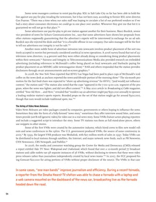 Some news managers continue to resist pay-for-play. KSL in Salt Lake City so far has been able to hold the
     line against any pay for play invading the newsroom, but it has not been easy, according to former KSL news director,
     Con Psarras: “There was a time when our sales staff was hoping to circulate a list of our preferred vendors so if we
     had a story about consumer electronics we could go to one place over another. Whenever they give me that list it is
     guaranteed we will not go to that place.”152
               Some advertisers use pay-for-play to pit one station against another for their business. Marci Burdick, senior
     vice president of news for Schurz Communications Inc., says that some advertisers have shown her proposals from
     other stations supposedly guaranteeing that the advertiser’s experts will be interviewed in exchange for an ad sale.
     Burdick says she rejected the deals and that “it is a fireable offense in our company. Our sales manager will be the first
     to tell our advertisers our integrity is not for sale.”153
               Another more subtle form of advertiser intrusion into newscasts involves product placement of the sort rou-
     tinely accepted in movies but previously considered unethical in news operations. A 2006 survey found that out of 251
     television news directors, 12.4 percent said they were either already doing or considering doing product placements
     within their newscasts.154 Fairness and Integrity in Telecommunications Media also provided research on embedded
     advertising (including references to McDonald’s coffee being placed on local newscasts and Starbucks paying for
     product placement on an MSNBC cable newsmagazine show).155 NAB and others responded that the station provides
     disclosures through on-air announcements and on-screen graphics.156
               In 2008, the New York Times reported that KVVU Las Vegas had been paid to place cups of McDonald’s iced
     coffee on the news desk as anchors reported the news-and-lifestyle portion of the morning show.157 The six-month pro-
     motion for the fast food chain was expected to “shore up advertising revenue” for KVVU, “[and would] not influence
     content,” the station said.158 The station also noted that the cups “appeared in the 7:00–9:00 a.m. segment of the pro-
     gram, when the news was lighter, and did not affect content.”159 A May 2010 article in Broadcasting & Cable magazine,
     entitled “Your Ad Here...and Here,” revealed that “insiders say an advertiser might pay $350,000 annually to sponsor
     a leading midsize station’s sports reports. Branded props on the set of that station might go for around $300,000,
     though that sum would include traditional spots, too.”160

     The Airing of Video News Releases
     Video News Releases are video packages created by companies, governments or others hoping to influence the news.
     Sometimes they take the form of a fully-formed “news story,” sometimes they offer interview sound bites, and some-
     times provide just B-roll (generic video) for video use in a real news story. Some VNRs feature actors playing reporters
     and include a suggested script to introduce the story. Some TV stations run them as full stand-alone pieces, others
     use snippets in other stories.
               Some of the first VNRs were created by the automotive industry, which hired crews to film new model roll-
     outs and news conferences in the 1960s. The U.S. government produced VNRs, the source of some controversy in
     2005.161 By 1999, the largest VNR producer was Medialink, with $27 million worth of sales in 1997. Today VNRs can
     be distributed to local stations through satellites, the Internet, and major network news feeds, such as PR Newswire,
     CNN Newsource, CBS Newspath, and Pathfire.162
               In 2006, the media and consumer watchdog group the Center for Media and Democracy (CMD) released
     a report entitled Fake TV News: Widespread and Undisclosed, which found that over a 10-month period 77 broadcast
     stations and cable outlets ran 98 separate instances of 36 VNRs, without disclosing to viewers that these were video
     press releases rather than journalism independently created by local news teams.”163 In 2007, the FCC proposed fin-
     ing Comcast $20,000 for airing portions of VNRs without proper disclosure of the source. The VNRs in that case



     In some cases, “one man bands” improve journalism and efficiency. During a recent tornado,
     a reporter from the Omaha Hearst TV station was able to chase a tornado with a laptop and
     a web camera mounted on the dashboard of the news car, broadcasting live as the tornado
     headed down the road.

94
 