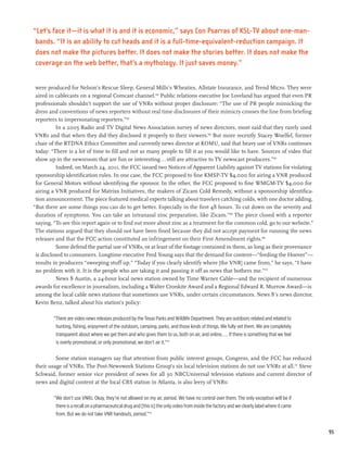 “Let’s face it—it is what it is and it is economic,” says Con Psarras of KSL-TV about one-man-
 bands. “It is an ability to cut heads and it is a full-time-equivalent-reduction campaign. It
 does not make the pictures better. It does not make the stories better. It does not make the
 coverage on the web better, that’s a mythology. It just saves money.”


 were produced for Nelson’s Rescue Sleep, General Mills’s Wheaties, Allstate Insurance, and Trend Micro. They were
 aired in cablecasts on a regional Comcast channel.164 Public relations executive Joe Loveland has argued that even PR
 professionals shouldn’t support the use of VNRs without proper disclosure: “The use of PR people mimicking the
 dress and conventions of news reporters without real time disclosures of their mimicry crosses the line from briefing
 reporters to impersonating reporters.”165
          In a 2005 Radio and TV Digital News Association survey of news directors, most said that they rarely used
 VNRs and that when they did they disclosed it properly to their viewers.166 But more recently Stacey Woelfel, former
 chair of the RTDNA Ethics Committee and currently news director at KOMU, said that heavy use of VNRs continues
 today: “There is a lot of time to fill and not as many people to fill it as you would like to have. Sources of video that
 show up in the newsroom that are fun or interesting...still are attractive to TV newscast producers.”167
          Indeed, on March 24, 2011, the FCC issued two Notices of Apparent Liability against TV stations for violating
 sponsorship identification rules. In one case, the FCC proposed to fine KMSP-TV $4,000 for airing a VNR produced
 for General Motors without identifying the sponsor. In the other, the FCC proposed to fine WMGM-TV $4,000 for
 airing a VNR produced for Matrixx Initiatives, the makers of Zicam Cold Remedy, without a sponsorship identifica-
 tion announcement. The piece featured medical experts talking about travelers catching colds, with one doctor adding,
“But there are some things you can do to get better. Especially in the first 48 hours. To cut down on the severity and
 duration of symptoms. You can take an intranasal zinc preparation, like Zicam.”168 The piece closed with a reporter
 saying, “To see this report again or to find out more about zinc as a treatment for the common cold, go to our website.”
 The stations argued that they should not have been fined because they did not accept payment for running the news
 releases and that the FCC action constituted an infringement on their First Amendment rights.169
          Some defend the partial use of VNRs, or at least of the footage contained in them, as long as their provenance
 is disclosed to consumers. Longtime executive Fred Young says that the demand for content—“feeding the Hoover”—
 results in producers “sweeping stuff up.” “Today if you clearly identify where [the VNR] came from,” he says, “I have
 no problem with it. It is the people who are taking it and passing it off as news that bothers me.”170
          News 8 Austin, a 24-hour local news station owned by Time Warner Cable—and the recipient of numerous
 awards for excellence in journalism, including a Walter Cronkite Award and a Regional Edward R. Murrow Award—is
 among the local cable news stations that sometimes use VNRs, under certain circumstances. News 8’s news director,
 Kevin Benz, talked about his station’s policy:

        “There are video news releases produced by the Texas Parks and Wildlife Department. They are outdoors related and related to
         hunting, fishing, enjoyment of the outdoors, camping, parks, and those kinds of things. We fully vet them. We are completely
         transparent about where we get them and who gives them to us, both on air, and online.... If there is something that we feel
         is overly promotional, or only promotional, we don’t air it.”171

         Some station managers say that attention from public interest groups, Congress, and the FCC has reduced
their usage of VNRs. The Post-Newsweek Stations Group’s six local television stations do not use VNRs at all.172 Steve
Schwaid, former senior vice president of news for all 30 NBCUniversal television stations and current director of
news and digital content at the local CBS station in Atlanta, is also leery of VNRs:

        “We don’t use VNRs. Okay, they’re not allowed on my air, period. We have no control over them. The only exception will be if
         there is a recall on a pharmaceutical drug and [this is] the only video from inside the factory and we clearly label where it came
         from. But we do not take VNR handouts, period.”173


                                                                                                                                              95
 