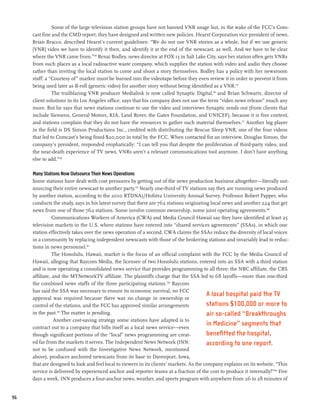 Some of the large television station groups have not banned VNR usage but, in the wake of the FCC’s Com-
     cast fine and the CMD report, they have designed and written new policies. Hearst Corporation vice president of news,
     Brian Bracco, described Hearst’s current guidelines: “We do not use VNR stories as a whole, but if we use generic
     [VNR] video we have to identify it then, and identify it at the end of the newscast, as well. And we have to be clear
     where the VNR came from.”174 Renai Bodley, news director at FOX 13 in Salt Lake City, says her station often gets VNRs
     from such places as a local radioactive waste company, which supplies the station with video and audio they choose
     rather than inviting the local station to come and shoot a story themselves. Bodley has a policy with her newsroom
     staff: a “Courtesy of” marker must be burned into the videotape before they even review it in order to prevent it from
     being used later as B-roll (generic video) for another story without being identified as a VNR.175
               The trailblazing VNR producer Medialink is now called Synaptic Digital,176 and Brian Schwartz, director of
     client solutions in its Los Angeles office, says that his company does not use the term “video news release” much any
     more. But he says that news stations continue to use the video and interviews Synaptic sends out (from clients that
     include Siemens, General Motors, KIA, Land Rover, the Gates Foundation, and UNICEF), because it is free content,
     and stations complain that they do not have the resources to gather such material themselves.177 Another big player
     in the field is DS Simon Productions Inc., credited with distributing the Rescue Sleep VNR, one of the four videos
     that led to Comcast’s being fined $20,000 in total by the FCC. When contacted for an interview, Douglas Simon, the
     company’s president, responded emphatically: “I can tell you that despite the proliferation of third-party video, and
     the near-death experience of TV news, VNRs aren’t a relevant communications tool anymore. I don’t have anything
     else to add.”178

     Many Stations Now Outsource Their News Operations
     Some stations have dealt with cost pressures by getting out of the news production business altogether—literally out-
     sourcing their entire newscast to another party.179 Nearly one-third of TV stations say they are running news produced
     by another station, according to the 2010 RTDNA)/Hofstra University Annual Survey. Professor Robert Papper, who
     conducts the study, says in his latest survey that there are 762 stations originating local news and another 224 that get
     news from one of those 762 stations. Some involve common ownership, some joint operating agreements.180
                Communications Workers of America (CWA) and Media Council Hawaii say they have identified at least 25
     television markets in the U.S. where stations have entered into “shared services agreements” (SSAs), in which one
     station effectively takes over the news operation of a second. CWA claims the SSAs reduce the diversity of local voices
     in a community by replacing independent newscasts with those of the brokering stations and invariably lead to reduc-
     tions in news personnel.181
                The Honolulu, Hawaii, market is the focus of an official complaint with the FCC by the Media Council of
     Hawaii, alleging that Raycom Media, the licensee of two Honolulu stations, entered into an SSA with a third station
     and is now operating a consolidated news service that provides programming to all three: the NBC affiliate, the CBS
     affiliate, and the MYNetworkTV affiliate. The plaintiffs charge that the SSA led to 68 layoffs—more than one-third
     the combined news staffs of the three participating stations. 182 Raycom
     has said the SSA was necessary to ensure its economic survival, no FCC
     approval was required because there was no change in ownership or
                                                                                          A local hospital paid the TV
     control of the stations, and the FCC has approved similar arrangements               stations $100,000 or more to
     in the past. The matter is pending.
                  183
                                                                                          air so-called “Breakthroughs
                 Another cost-saving strategy some stations have adapted is to
     contract out to a company that bills itself as a local news service—even
                                                                                          in Medicine” segments that
     though significant portions of the “local” news programming are creat-               benefitted the hospital,
     ed far from the markets it serves. The Independent News Network (INN;                according to one report.
     not to be confused with the Investigative News Network, mentioned
     above), produces anchored newscasts from its base in Davenport, Iowa,
     that are designed to look and feel local to viewers in its clients’ markets. As the company explains on its website, “This
     service is delivered by experienced anchor and reporter teams at a fraction of the cost to produce it internally!”184 Five
     days a week, INN produces a four-anchor news, weather, and sports program with anywhere from 26 to 28 minutes of


96
 