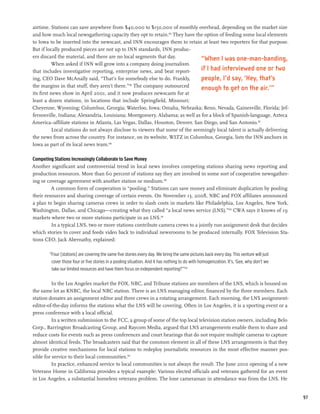 airtime. Stations can save anywhere from $40,000 to $150,000 of monthly overhead, depending on the market size
and how much local newsgathering capacity they opt to retain.185 They have the option of feeding some local elements
to Iowa to be inserted into the newscast, and INN encourages them to retain at least two reporters for that purpose.
But if locally produced pieces are not up to INN standards, INN produc-
ers discard the material, and there are no local segments that day.             “When I was one-man-banding,
          When asked if INN will grow into a company doing journalism
that includes investigative reporting, enterprise news, and beat report-        if I had interviewed one or two
ing, CEO Dave McAnally said, “That’s for somebody else to do. Frankly,          people, I’d say, ‘Hey, that’s
the margins in that stuff, they aren’t there.”186 The company outsourced
                                                                                enough to get on the air.’”
its first news show in April 2001, and it now produces newscasts for at
least a dozen stations, in locations that include Springfield, Missouri;
Cheyenne, Wyoming; Columbus, Georgia; Waterloo, Iowa; Omaha, Nebraska; Reno, Nevada, Gainesville, Florida; Jef-
fersonville, Indiana; Alexandria, Louisiana; Montgomery, Alabama; as well as for a block of Spanish-language, Azteca
America–affiliate stations in Atlanta, Las Vegas, Dallas, Houston, Denver, San Diego, and San Antonio.187
           Local stations do not always disclose to viewers that some of the seemingly local talent is actually delivering
the news from across the country. For instance, on its website, WLTZ in Columbus, Georgia, lists the INN anchors in
Iowa as part of its local news team.188

Competing Stations Increasingly Collaborate to Save Money
Another significant and controversial trend in local news involves competing stations sharing news reporting and
production resources. More than 60 percent of stations say they are involved in some sort of cooperative newsgather-
ing or coverage agreement with another station or medium.189
         A common form of cooperation is “pooling.” Stations can save money and eliminate duplication by pooling
their resources and sharing coverage of certain events. On November 13, 2008, NBC and FOX affiliates announced
a plan to begin sharing cameras crews in order to slash costs in markets like Philadelphia, Los Angeles, New York,
Washington, Dallas, and Chicago—creating what they called “a local news service (LNS).”190 CWA says it knows of 19
markets where two or more stations participate in an LNS.191
         In a typical LNS, two or more stations contribute camera crews to a jointly run assignment desk that decides
which stories to cover and feeds video back to individual newsrooms to be produced internally. FOX Television Sta-
tions CEO, Jack Abernathy, explained:

        “Four [stations] are covering the same five stories every day. We bring the same pictures back every day. This venture will just
         cover those four or five stories in a pooling situation. And it has nothing to do with homogenization. It’s, ‘Gee, why don’t we
         take our limited resources and have them focus on independent reporting?’”192

          In the Los Angeles market the FOX, NBC, and Tribune stations are members of the LNS, which is housed on
the same lot as KNBC, the local NBC station. There is an LNS managing editor, financed by the three members. Each
station donates an assignment editor and three crews in a rotating arrangement. Each morning, the LNS assignment-
editor-of-the-day informs the stations what the LNS will be covering. Often in Los Angeles, it is a sporting event or a
press conference with a local official.
          In a written submission to the FCC, a group of some of the top local television station owners, including Belo
Corp., Barrington Broadcasting Group, and Raycom Media, argued that LNS arrangements enable them to share and
reduce costs for events such as press conferences and court hearings that do not require multiple cameras to capture
almost identical feeds. The broadcasters said that the common element in all of these LNS arrangements is that they
provide creative mechanisms for local stations to redeploy journalistic resources in the most effective manner pos-
sible for service to their local communities.193
          In practice, enhanced service to local communities is not always the result. The June 2010 opening of a new
Veterans Home in California provides a typical example: Various elected officials and veterans gathered for an event
in Los Angeles, a substantial homeless veterans problem. The lone cameraman in attendance was from the LNS. He


                                                                                                                                           97
 