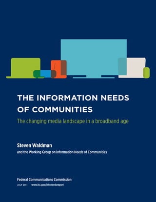 THE INFORMATION NEEDS
OF COMMUNITIES
The changing media landscape in a broadband age


Steven Waldman
and the Working Group on Information Needs of Communities




Federal Communications Commission
J u ly 201 1   www.fcc.gov/infoneedsreport


                                                            a
 