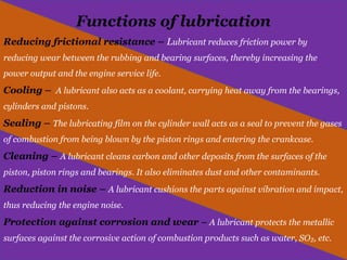Functions of lubrication
Reducing frictional resistance – Lubricant reduces friction power by
reducing wear between the rubbing and bearing surfaces, thereby increasing the
power output and the engine service life.
Cooling – A lubricant also acts as a coolant, carrying heat away from the bearings,
cylinders and pistons.
Sealing – The lubricating film on the cylinder wall acts as a seal to prevent the gases
of combustion from being blown by the piston rings and entering the crankcase.
Cleaning – A lubricant cleans carbon and other deposits from the surfaces of the
piston, piston rings and bearings. It also eliminates dust and other contaminants.
Reduction in noise – A lubricant cushions the parts against vibration and impact,
thus reducing the engine noise.
Protection against corrosion and wear – A lubricant protects the metallic
surfaces against the corrosive action of combustion products such as water, SO , etc.
₂
 