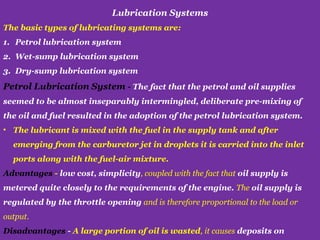Lubrication Systems
The basic types of lubricating systems are:
1. Petrol lubrication system
2. Wet-sump lubrication system
3. Dry-sump lubrication system
Petrol Lubrication System - The fact that the petrol and oil supplies
seemed to be almost inseparably intermingled, deliberate pre-mixing of
the oil and fuel resulted in the adoption of the petrol lubrication system.
• The lubricant is mixed with the fuel in the supply tank and after
emerging from the carburetor jet in droplets it is carried into the inlet
ports along with the fuel-air mixture.
Advantages - low cost, simplicity, coupled with the fact that oil supply is
metered quite closely to the requirements of the engine. The oil supply is
regulated by the throttle opening and is therefore proportional to the load or
output.
Disadvantages - A large portion of oil is wasted, it causes deposits on
 