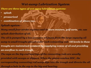 Wet-sump Lubrication System
There are three types of wet-sump lubrication systems-
• splash
• pressurized
• combination of above two
Splash system -
Many small four-stroke engines used in lawn mowers, golf carts, etc. use
splash distribution of oil.
The oil is pumped by a low pressure oil pump from the large capacity oil
sump to small troughs placed under each connecting rod. Oil levels in these
troughs are maintained constant by supplying excess of oil and providing
an overflow to each trough.
The caps on the big-end bearings of the connecting rods are usually
provided with scoops or dippers. When the piston reaches BDC, the
corresponding connecting rod scoop dips into the trough and directs the oil
through a hole in the cap to the big-end bearing.
 