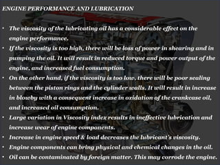 ENGINE PERFORMANCE AND LUBRICATION
• The viscosity of the lubricating oil has a considerable effect on the
engine performance.
• If the viscosity is too high, there will be loss of power in shearing and in
pumping the oil. It will result in reduced torque and power output of the
engine, and increased fuel consumption.
• On the other hand, if the viscosity is too low, there will be poor sealing
between the piston rings and the cylinder walls. It will result in increase
in blowby with a consequent increase in oxidation of the crankcase oil,
and increased oil consumption.
• Large variation in Viscosity index results in ineffective lubrication and
increase wear of engine components.
• Increase in engine speed & load decreases the lubricant’s viscosity.
• Engine components can bring physical and chemical changes in the oil.
• Oil can be contaminated by foreign matter. This may corrode the engine.
 