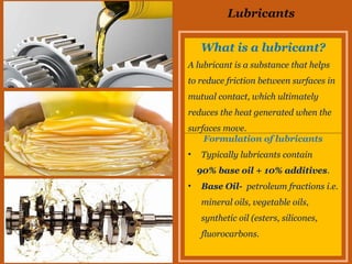Lubricants
What is a lubricant?
A lubricant is a substance that helps
to reduce friction between surfaces in
mutual contact, which ultimately
reduces the heat generated when the
surfaces move.
Formulation of lubricants
• Typically lubricants contain
90% base oil + 10% additives.
• Base Oil- petroleum fractions i.e.
mineral oils, vegetable oils,
synthetic oil (esters, silicones,
fluorocarbons.
 
