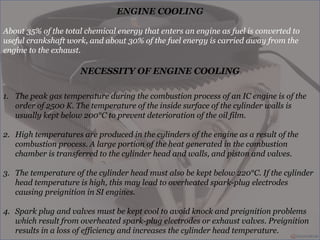 ENGINE COOLING
About 35% of the total chemical energy that enters an engine as fuel is converted to
useful crankshaft work, and about 30% of the fuel energy is carried away from the
engine to the exhaust.
NECESSITY OF ENGINE COOLING
1. The peak gas temperature during the combustion process of an IC engine is of the
order of 2500 K. The temperature of the inside surface of the cylinder walls is
usually kept below 200°C to prevent deterioration of the oil film.
2. High temperatures are produced in the cylinders of the engine as a result of the
combustion process. A large portion of the heat generated in the combustion
chamber is transferred to the cylinder head and walls, and piston and valves.
3. The temperature of the cylinder head must also be kept below 220°C. If the cylinder
head temperature is high, this may lead to overheated spark-plug electrodes
causing preignition in SI engines.
4. Spark plug and valves must be kept cool to avoid knock and preignition problems
which result from overheated spark-plug electrodes or exhaust valves. Preignition
results in a loss of efficiency and increases the cylinder head temperature.
 