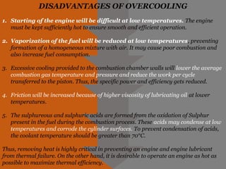DISADVANTAGES OF OVERCOOLING
1. Starting of the engine will be difficult at low temperatures. The engine
must be kept sufficiently hot to ensure smooth and efficient operation.
2. Vaporization of the fuel will be reduced at low temperatures, preventing
formation of a homogeneous mixture with air. It may cause poor combustion and
also increase fuel consumption.
3. Excessive cooling provided to the combustion chamber walls will lower the average
combustion gas temperature and pressure and reduce the work per cycle
transferred to the piston. Thus, the specific power and efficiency gets reduced.
4. Friction will be increased because of higher viscosity of lubricating oil at lower
temperatures.
5. The sulphureous and sulphuric acids are formed from the oxidation of Sulphur
present in the fuel during the combustion process. These acids may condense at low
temperatures and corrode the cylinder surfaces. To prevent condensation of acids,
the coolant temperature should be greater than 70°C.
Thus, removing heat is highly critical in preventing an engine and engine lubricant
from thermal failure. On the other hand, it is desirable to operate an engine as hot as
possible to maximize thermal efficiency.
 