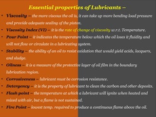 Essential properties of Lubricants –
• Viscosity – the more viscous the oil is, it can take up more bending load pressure
and provide adequate sealing of the piston.
• Viscosity Index (VI) – it is the rate of change of viscosity w.r.t. Temperature.
• Pour Point – it indicates the temperature below which the oil loses it fluidity and
will not flow or circulate in a lubricating system.
• Stability – the ability of an oil to resist oxidation that would yield acids, lacquers,
and sludge.
• Oilness – it is a measure of the protective layer of oil film in the boundary
lubrication region.
• Corrosiveness – lubricant must be corrosion resistance.
• Detergency – it is the property of lubricant to clean the carbon and other deposits.
• Flash point – the temperature at which a lubricant will ignite when heated and
mixed with air, but a flame is not sustained.
• Fire Point – lowest temp. required to produce a continuous flame above the oil.
 