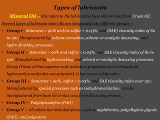 Types of lubricants
Mineral Oil – this refers to the lubricating base oils derived from Crude Oil.
Several types of lubricant base oils are designated into different groups –
• Group I - Saturates < 90% and/or sulfur > 0.03%, and (SAE) viscosity index of 80
to 120. Manufactured by solvent extraction, solvent or catalytic dewaxing, and
hydro-finishing processes.
• Group II – Saturates > 90% and sulfur < 0.03%, and SAE viscosity index of 80 to
120. Manufactured by hydrocracking and solvent or catalytic dewaxing processes.
Group II base oil has superior anti-oxidation properties since virtually all
hydrocarbon molecules are saturated. It has water-white color.
• Group III – Saturates > 90%, sulfur < 0.03%, and SAE viscosity index over 120.
Manufactured by special processes such as isohydromerization. Can be
manufactured from base oil or slax wax from dewaxing process.
• Group IV – Polyalphaolefins (PAO)
• Group V – All others not included above, such as naphthenics, polyalkylene glycols
(PAG), and polyesters.
 