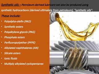 Synthetic oils – Petroleum-derived lubricant can also be produced using
synthetic hydrocarbons (derived ultimately from petroleum), "synthetic oils".
These include:
• Polyalpha-olefin (PAO)
• Synthetic esters
• Polyalkylene glycols (PAG)
• Phosphate esters
• Perfluoropolyether (PFPE)
• Alkylated naphthalenes (AN)
• Silicate esters
• Ionic fluids
• Multiply alkylated cyclopentanes
 