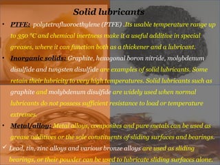 Solid lubricants
• PTFE: polytetrafluoroethylene (PTFE) .Its usable temperature range up
to 350 °C and chemical inertness make it a useful additive in special
greases, where it can function both as a thickener and a lubricant.
• Inorganic solids: Graphite, hexagonal boron nitride, molybdenum
disulfide and tungsten disulfide are examples of solid lubricants. Some
retain their lubricity to very high temperatures. Solid lubricants such as
graphite and molybdenum disulfide are widely used when normal
lubricants do not possess sufficient resistance to load or temperature
extremes.
• Metal/alloy: Metal alloys, composites and pure metals can be used as
grease additives or the sole constituents of sliding surfaces and bearings.
 Lead, tin, zinc alloys and various bronze alloys are used as sliding
bearings, or their powder can be used to lubricate sliding surfaces alone.
 