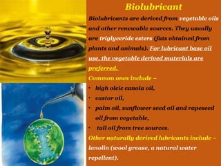 Biolubricant
Biolubricants are derived from vegetable oils
and other renewable sources. They usually
are triglyceride esters (fats obtained from
plants and animals). For lubricant base oil
use, the vegetable derived materials are
preferred.
Common ones include –
• high oleic canola oil,
• castor oil,
• palm oil, sunflower seed oil and rapeseed
oil from vegetable,
• tall oil from tree sources.
Other naturally derived lubricants include –
lanolin (wool grease, a natural water
repellent).
 
