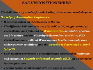 SAE VISCOSITY NUMBER
The SAE viscosity number for lubricating oils is recommended by the
Society of Automotive Engineers.
• It depends solely on the viscosity of the oil.
• The different SAE numbers are 5W, 10W, 20W, 20, 30, 40 and 50.
• The SAE numbers followed by W indicate the (suitability of oil for
use ) in winter and the viscosity is determined at 0°F (-17.8°C).
• The SAE numbers without W are applied to oils commonly used
under warmer conditions and the viscosity is determined at 210°F
(98.9°C).
• Each number represents a viscosity range expressed in minimum
and maximum Saybolt universal seconds (SUS) at a particular
test temperature.
• The increasing numbers indicate increase in viscosity.)
 