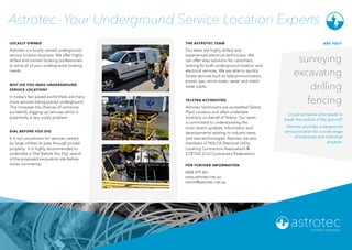 LOCALLY OWNED
Astrotec is a locally owned underground
service location business. We offer highly
skilled and trained locating professionals
to solve all of your underground locating
needs.
WHY DO YOU NEED UNDERGROUND
SERVICE LOCATION?
In today’s fast paced world there are many
more services being placed underground.
This increases the chances of someone
accidently digging up services which is
potentially a very costly problem.
THE ASTROTEC TEAM
Our team are highly skilled and
experienced electrical technicians. We
can offer easy solutions for customers
looking for both underground location and
electrical services. We are able to quickly
locate services such as telecommunication,
power, gas, storm water, sewer and metal
water pipes.
Astrotec -Your Underground Service Location Experts
FOR FURTHER INFORMATION
0408 479 601
www.astrotec.net.au
simon@astrotec.net.au
ARE YOU?
surveying
excavating
drilling
fencing
or just someone who needs to
break the surface of the ground?
Astrotec provides underground
service location for a wide range
of industries and individual
projects.
DIAL BEFORE YOU DIG
It is not uncommon for services owned
by large utilities to pass through private
property. It is highly recommended to
undertake a ‘Dial Before You Dig’ search
of the proposed excavation site before
works commence.
TELSTRA ACCREDITED
Astrotec technicians are accredited Telstra
Plant Locators and often undertake
locations on behalf of Telstra. Our team
is committed to understanding the
most recent updates, information and
developments relating to industry news
and new technologies. Astrotec are also
members of NULCA (National Utility
Locating Contractors Association) &
CCFTAS (Civil Contractors Federation).
 