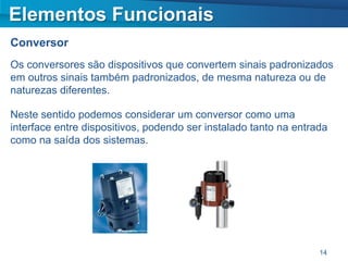 Elementos Funcionais
Conversor
Os conversores são dispositivos que convertem sinais padronizados
em outros sinais também padronizados, de mesma natureza ou de
naturezas diferentes.

Neste sentido podemos considerar um conversor como uma
interface entre dispositivos, podendo ser instalado tanto na entrada
como na saída dos sistemas.




                                                                  14
 