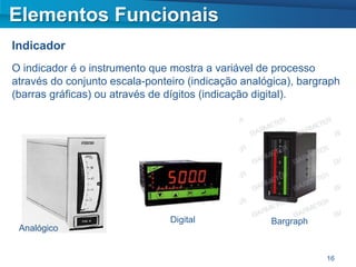 Elementos Funcionais
Indicador
O indicador é o instrumento que mostra a variável de processo
através do conjunto escala-ponteiro (indicação analógica), bargraph
(barras gráficas) ou através de dígitos (indicação digital).




                                Digital             Bargraph
 Analógico


                                                                16
 