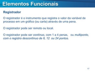 Elementos Funcionais
Registrador
O registrador é o instrumento que registra o valor da variável de
processo em um gráfico (ou carta) através de uma pena.

O registrador pode ser remoto ou local.

O registrador pode ser contínuo, com 1 a 4 penas, ou multiponto,
com o registro descontínuo de 6, 12 ou 24 pontos.




                                                                    17
 