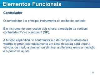 Elementos Funcionais
Controlador

O controlador é o principal instrumento da malha de controle.

É o instrumento que recebe dois sinais: a medição da variável
controlada (PV) e o set point (SP).

A função específica do controlador é a de comparar estes dois
valores e gerar automaticamente um sinal de saída para atuar a
válvula, de modo a diminuir ou eliminar a diferença entre a medição
e o ponto de ajuste.




                                                                20
 