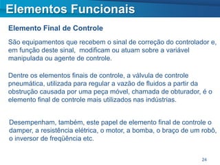 Elementos Funcionais
Elemento Final de Controle
São equipamentos que recebem o sinal de correção do controlador e,
em função deste sinal, modificam ou atuam sobre a variável
manipulada ou agente de controle.

Dentre os elementos finais de controle, a válvula de controle
pneumática, utilizada para regular a vazão de fluidos a partir da
obstrução causada por uma peça móvel, chamada de obturador, é o
elemento final de controle mais utilizados nas indústrias.


Desempenham, também, este papel de elemento final de controle o
damper, a resistência elétrica, o motor, a bomba, o braço de um robô,
o inversor de freqüência etc.


                                                                24
 