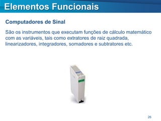 Elementos Funcionais
Computadores de Sinal
São os instrumentos que executam funções de cálculo matemático
com as variáveis, tais como extratores de raiz quadrada,
linearizadores, integradores, somadores e subtratores etc.




                                                            26
 