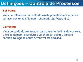 Definições – Controle de Processos
Set Point:
Valor de referência ou ponto de ajuste preestabelecido para a
variável controlada. Também chamado Set Value (SV).

Correção:
Valor de saída do controlador para o elemento final de controle,
a fim de corrigir (levar para o valor de set point) a variável
controlada, agindo sobre a variável manipulada.




                                                            32
 