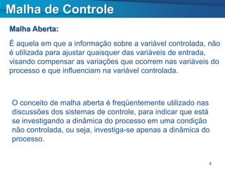 Malha de Controle
Malha Aberta:
É aquela em que a informação sobre a variável controlada, não
é utilizada para ajustar quaisquer das variáveis de entrada,
visando compensar as variações que ocorrem nas variáveis do
processo e que influenciam na variável controlada.



O conceito de malha aberta é freqüentemente utilizado nas
discussões dos sistemas de controle, para indicar que está
se investigando a dinâmica do processo em uma condição
não controlada, ou seja, investiga-se apenas a dinâmica do
processo.


                                                         4
 