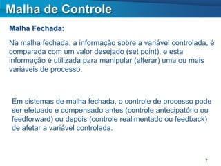 Malha de Controle
Malha Fechada:
Na malha fechada, a informação sobre a variável controlada, é
comparada com um valor desejado (set point), e esta
informação é utilizada para manipular (alterar) uma ou mais
variáveis de processo.



Em sistemas de malha fechada, o controle de processo pode
ser efetuado e compensado antes (controle antecipatório ou
feedforward) ou depois (controle realimentado ou feedback)
de afetar a variável controlada.



                                                          7
 