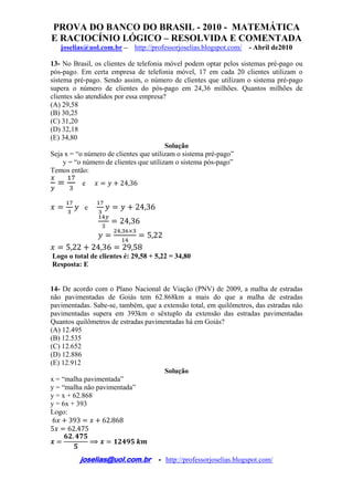 PROVA DO BANCO DO BRASIL - 2010 - MATEMÁTICA
E RACIOCÍNIO LÓGICO – RESOLVIDA E COMENTADA
joselias@uol.com.br – http://professorjoselias.blogspot.com/ - Abril de2010
 
joselias@uol.com.br - http://professorjoselias.blogspot.com/
 
13- No Brasil, os clientes de telefonia móvel podem optar pelos sistemas pré-pago ou
pós-pago. Em certa empresa de telefonia móvel, 17 em cada 20 clientes utilizam o
sistema pré-pago. Sendo assim, o número de clientes que utilizam o sistema pré-pago
supera o número de clientes do pós-pago em 24,36 milhões. Quantos milhões de
clientes são atendidos por essa empresa?
(A) 29,58
(B) 30,25
(C) 31,20
(D) 32,18
(E) 34,80
Solução
Seja x = “o número de clientes que utilizam o sistema pré-pago”
y = “o número de clientes que utilizam o sistema pós-pago”
Temos então:
e 24,36
e 24,36
24,36
,
5,22
5,22 24,36 29,58
Logo o total de clientes é: 29,58 + 5,22 = 34,80
Resposta: E
14- De acordo com o Plano Nacional de Viação (PNV) de 2009, a malha de estradas
não pavimentadas de Goiás tem 62.868km a mais do que a malha de estradas
pavimentadas. Sabe-se, também, que a extensão total, em quilômetros, das estradas não
pavimentadas supera em 393km o sêxtuplo da extensão das estradas pavimentadas
Quantos quilômetros de estradas pavimentadas há em Goiás?
(A) 12.495
(B) 12.535
(C) 12.652
(D) 12.886
(E) 12.912
Solução
x = “malha pavimentada”
y = “malha não pavimentada”
y = x + 62.868
y = 6x + 393
Logo:
6 393 62.868
5 62.475
.
 