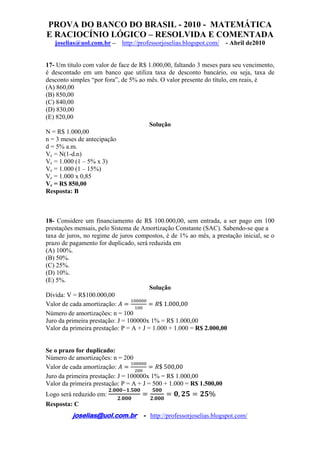 PROVA DO BANCO DO BRASIL - 2010 - MATEMÁTICA
E RACIOCÍNIO LÓGICO – RESOLVIDA E COMENTADA
joselias@uol.com.br – http://professorjoselias.blogspot.com/ - Abril de2010
 
joselias@uol.com.br - http://professorjoselias.blogspot.com/
 
17- Um título com valor de face de R$ 1.000,00, faltando 3 meses para seu vencimento,
é descontado em um banco que utiliza taxa de desconto bancário, ou seja, taxa de
desconto simples “por fora”, de 5% ao mês. O valor presente do título, em reais, é
(A) 860,00
(B) 850,00
(C) 840,00
(D) 830,00
(E) 820,00
Solução
N = R$ 1.000,00
n = 3 meses de antecipação
d = 5% a.m.
Vc = N(1-d.n)
Vc = 1.000 (1 – 5% x 3)
Vc = 1.000 (1 – 15%)
Vc = 1.000 x 0,85
Vc = R$ 850,00
Resposta: B
18- Considere um financiamento de R$ 100.000,00, sem entrada, a ser pago em 100
prestações mensais, pelo Sistema de Amortização Constante (SAC). Sabendo-se que a
taxa de juros, no regime de juros compostos, é de 1% ao mês, a prestação inicial, se o
prazo de pagamento for duplicado, será reduzida em
(A) 100%.
(B) 50%.
(C) 25%.
(D) 10%.
(E) 5%.
Solução
Dívida: V = R$100.000,00
Valor de cada amortização: $ 1.000,00
Número de amortizações: n = 100
Juro da primeira prestação: J = 100000x 1% = R$ 1.000,00
Valor da primeira prestação: P = A + J = 1.000 + 1.000 = R$ 2.000,00
Se o prazo for duplicado:
Número de amortizações: n = 200
Valor de cada amortização: $ 500,00
Juro da primeira prestação: J = 100000x 1% = R$ 1.000,00
Valor da primeira prestação: P = A + J = 500 + 1.000 = R$ 1.500,00
Logo será reduzido em:
. .
. .
, %
Resposta: C
 