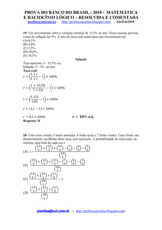 PROVA DO BANCO DO BRASIL - 2010 - MATEMÁTICA
E RACIOCÍNIO LÓGICO – RESOLVIDA E COMENTADA
joselias@uol.com.br – http://professorjoselias.blogspot.com/ - Abril de2010
 
joselias@uol.com.br - http://professorjoselias.blogspot.com/
 
19- Um investimento obteve variação nominal de 15,5% ao ano. Nesse mesmo período,
a taxa de inflação foi 5%. A taxa de juros real anual para esse investimento foi
(A) 0,5%.
(B) 5,0%.
(C) 5,5%.
(D) 10,0%.
(E) 10,5%.
Solução
Taxa aparente: i = 15,5% a.a.
Inflação: I = 5% no ano
Taxa real:
1
1
1 100%
1 15,5%
1 5%
1 100%
1,155
1,05
1 100%
1,1 1 100%
0,1 100% % a.a.
Resposta: D
20- Uma urna contém 5 bolas amarelas, 6 bolas azuis e 7 bolas verdes. Cinco bolas são
aleatoriamente escolhidas desta urna, sem reposição. A probabilidade de selecionar, no
mínimo, uma bola de cada cor é
1
13
5
12
5
11
5
7
5
6
5
5
5
18
5
13
5
12
5
11
5
7
5
6
5
5
5
18
5
13
5
12
5
11
5
18
5
1
13
5
12
5
11
5
18
5
 