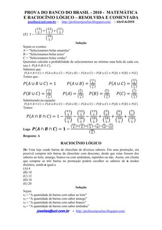 PROVA DO BANCO DO BRASIL - 2010 - MATEMÁTICA
E RACIOCÍNIO LÓGICO – RESOLVIDA E COMENTADA
joselias@uol.com.br – http://professorjoselias.blogspot.com/ - Abril de2010
 
joselias@uol.com.br - http://professorjoselias.blogspot.com/
 
1
13
5
12
5
11
5
18
5
Solução
Sejam os eventos:
A = “Selecionamos bolas amarelas”
B = “Selecionamos bolas azuis”
C = “Selecionamos bolas verdes”
Queremos calcular a probabilidade de selecionarmos no mínimo uma bola de cada cor,
isto é .
Sabemos que:
Temos que:
1
Substituindo na equação
Temos:
1
Logo
Resposta: A
RACIOCÍNIO LÓGICO
26- Uma loja vende barras de chocolate de diversos sabores. Em uma promoção, era
possível comprar três barras de chocolate com desconto, desde que estas fossem dos
sabores ao leite, amargo, branco ou com amêndoas, repetidos ou não. Assim, um cliente
que comprar as três barras na promoção poderá escolher os sabores de n modos
distintos, sendo n igual a
(A) 4
(B) 10
(C) 12
(D) 16
(E) 20
Solução
Sejam
x1 = “A quantidade de barras com sabor ao leite”
x2 = “A quantidade de barras com sabor amargo”
x3 = “A quantidade de barras com sabor branco”
x4 = “A quantidade de barras com sabor amêndoa”
 