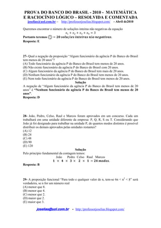 PROVA DO BANCO DO BRASIL - 2010 - MATEMÁTICA
E RACIOCÍNIO LÓGICO – RESOLVIDA E COMENTADA
joselias@uol.com.br – http://professorjoselias.blogspot.com/ - Abril de2010
 
joselias@uol.com.br - http://professorjoselias.blogspot.com/
 
Queremos encontrar o número de soluções inteiras não negativas da equação
3
Portanto teremos çõ ã .
Resposta: E
27- Qual a negação da proposição “Algum funcionário da agência P do Banco do Brasil
tem menos de 20 anos”?
(A) Todo funcionário da agência P do Banco do Brasil tem menos de 20 anos.
(B) Não existe funcionário da agência P do Banco do Brasil com 20 anos.
(C) Algum funcionário da agência P do Banco do Brasil tem mais de 20 anos.
(D) Nenhum funcionário da agência P do Banco do Brasil tem menos de 20 anos.
(E) Nem todo funcionário da agência P do Banco do Brasil tem menos de 20 anos.
Solução
A negação de “Algum funcionário da agência P do Banco do Brasil tem menos de 20
anos” é “Nenhum funcionário da agência P do Banco do Brasil tem menos de 20
anos”.
Resposta: D
28- João, Pedro, Celso, Raul e Marcos foram aprovados em um concurso. Cada um
trabalhará em uma unidade diferente da empresa: P, Q, R, S ou T. Considerando que
João já foi designado para trabalhar na unidade P, de quantos modos distintos é possível
distribuir os demais aprovados pelas unidades restantes?
(A) 12
(B) 24
(C) 48
(D) 90
(E) 120
Solução
Pelo princípio fundamental da contagem temos:
João Pedro Celso Raul Marcos
.
Resposta: B
29- A proposição funcional “Para todo e qualquer valor de n, tem-se 6n < n2
< 8” será
verdadeira, se n for um número real
(A) menor que 8.
(B) menor que 4.
(C) menor que 2.
(D) maior que 2.
(E) maior que 3.
 