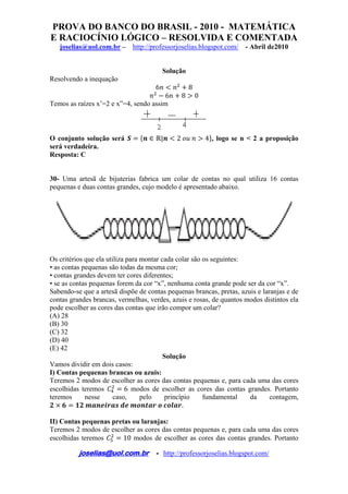 PROVA DO BANCO DO BRASIL - 2010 - MATEMÁTICA
E RACIOCÍNIO LÓGICO – RESOLVIDA E COMENTADA
joselias@uol.com.br – http://professorjoselias.blogspot.com/ - Abril de2010
 
joselias@uol.com.br - http://professorjoselias.blogspot.com/
 
Solução
Resolvendo a inequação
6 8
6 8 0
Temos as raízes x’=2 e x”=4, sendo assim
O conjunto solução será | 2 4 , logo se n < 2 a proposição
será verdadeira.
Resposta: C
30- Uma artesã de bijuterias fabrica um colar de contas no qual utiliza 16 contas
pequenas e duas contas grandes, cujo modelo é apresentado abaixo.
Os critérios que ela utiliza para montar cada colar são os seguintes:
• as contas pequenas são todas da mesma cor;
• contas grandes devem ter cores diferentes;
• se as contas pequenas forem da cor “x”, nenhuma conta grande pode ser da cor “x”.
Sabendo-se que a artesã dispõe de contas pequenas brancas, pretas, azuis e laranjas e de
contas grandes brancas, vermelhas, verdes, azuis e rosas, de quantos modos distintos ela
pode escolher as cores das contas que irão compor um colar?
(A) 28
(B) 30
(C) 32
(D) 40
(E) 42
Solução
Vamos dividir em dois casos:
I) Contas pequenas brancas ou azuis:
Teremos 2 modos de escolher as cores das contas pequenas e, para cada uma das cores
escolhidas teremos 6 modos de escolher as cores das contas grandes. Portanto
teremos nesse caso, pelo princípio fundamental da contagem,
.
II) Contas pequenas pretas ou laranjas:
Teremos 2 modos de escolher as cores das contas pequenas e, para cada uma das cores
escolhidas teremos 10 modos de escolher as cores das contas grandes. Portanto
 