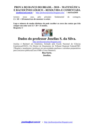 PROVA DO BANCO DO BRASIL - 2010 - MATEMÁTICA
E RACIOCÍNIO LÓGICO – RESOLVIDA E COMENTADA
joselias@uol.com.br – http://professorjoselias.blogspot.com/ - Abril de2010
 
joselias@uol.com.br - http://professorjoselias.blogspot.com/
 
teremos nesse caso, pelo princípio fundamental da contagem,
.
Logo o número de modos distintos ela pode escolher as cores das contas que irão
compor um colar será 12 + 20 = 32 modos.
Resposta: C
Dados do professor Joselias S. da Silva.
http://professorjoselias.blogspot.com/
Joselias é Bacharel em Estatística, formado pela Escola Nacional de Ciências
Estatísticas(ENCE). Foi Diretor de Orçamentos do Tribunal Regional Federal(TRF-
3ªRegião) e atualmente é professor em universidades paulistas e cursinhos preparatórios
para concursos públicos(Curso FMB e Curso Damásio).
Boa Sorte.
Joselias.
 