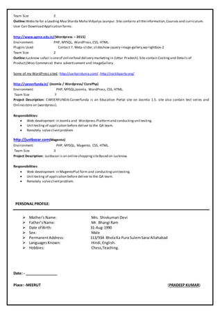 Team Size 2
Outline:Website for a Leading Maa Sharda Maha Vidyalya Jaunpur.Site contains all theinformation,Courses and curriculum.
User Can Download Application forms.
http://www.apme.edu.in/(Wordpress – 2015)
Environment: PHP, MYSQL, WordPress,CSS, HTML.
Plugins Used: Contact 7, Meta-slider,slideshow-jquery-image-gallery,wp-lightbox-2
Team Size 2
Outline:Lucknow safari isoneof onlinefood delivery marketing in (Uttar Pradesh).Site contain Costingand Details of
Product,(Woo Commerce) there advertisement and ImageGallery.
Some of my WordPress sited : http://sarkaridunia.com/ ,http://naitikparty.org/
http://careerfunda.in/ (Joomla / Wordpress/ CorePhp)
Environment: PHP, MYSQL,Joomla, WordPress, CSS, HTML.
Team Size 7
Project Description: CAREERFUNDA:Careerfunda is an Education Portal site on Joomla 1.5. site also contain test series and
Onlinestore on (wordpress).
Responsibilities:
 Web development in Joomla and Wordpress Platformand conductingunittesting.
 Unit testing of application before deliver to the QA team.
 Remotely solveclientproblem
http://justbazar.com(Magento)
Environment: PHP, MYSQL, Magento, CSS, HTML.
Team Size 3
Project Description: Justbazar is an onlineshoppingsiteBased on Lucknow.
Responsibilities:
 Web development in MagentoPlat form and conductingunittesting.
 Unit testing of application before deliver to the QA team.
 Remotely solveclientproblem.
PERSONAL PROFILE:
 Mother's Name:
 Father’sName:
 Date of Birth:
 Sex:
 PermanentAddress:
 LanguagesKnown:
 Hobbies:
Mrs. Shivkumari Devi
Mr. Bhangi Ram
31-Aug-1990
Male
113/93A BholaKa Pura SulemSarai Allahabad
Hindi,English.
Chess,Teaching.
Date: - ________________
Place: -MEERUT (PRADEEP KUMAR)
 