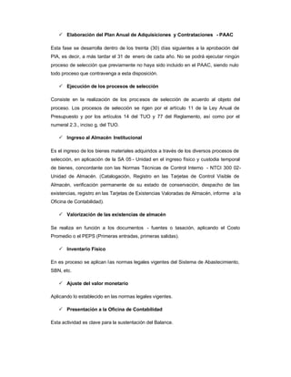Elaboración del Plan Anual de Adquisiciones y Contrataciones - PAAC

Esta fase se desarrolla dentro de los treinta (30) días siguientes a la aprobación del
PIA, es decir, a más tardar el 31 de enero de cada año. No se podrá ejecutar ningún
proceso de selección que previamente no haya sido incluido en el PAAC, siendo nulo
todo proceso que contravenga a esta disposición.

    Ejecución de los procesos de selección

Consiste en la realización de los proc esos de selección de acuerdo al objeto del
proceso. Los procesos de selección se rigen por el artículo 11 de la Ley Anual de
Presupuesto y por los artículos 14 del TUO y 77 del Reglamento, así como por el
numeral 2.3., inciso g, del TUO.

    Ingreso al Almacén Institucional

Es el ingreso de los bienes materiales adquiridos a través de los diversos procesos de
selección, en aplicación de la SA 05 - Unidad en el ingreso físico y custodia temporal
de bienes, concordante con las Normas Técnicas de Control Interno - NTCI 300 02-
Unidad de Almacén. (Catalogación, Registro en las Tarjetas de Control Visible de
Almacén, verificación permanente de su estado de conservación, despacho de las
existencias, registro en las Tarjetas de Existencias Valoradas de Almacén, informe a la
Oficina de Contabilidad).

    Valorización de las existencias de almacén

Se realiza en función a los documentos - fuentes o tasación, aplicando el Costo
Promedio o el PEPS (Primeras entradas, primeras salidas).

    Inventario Físico

En es proceso se aplican l as normas legales vigentes del Sistema de Abastecimiento,
SBN, etc.

    Ajuste del valor monetario

Aplicando lo establecido en las normas legales vigentes.

    Presentación a la Oficina de Contabilidad

Esta actividad es clave para la sustentación del Balance.
 
