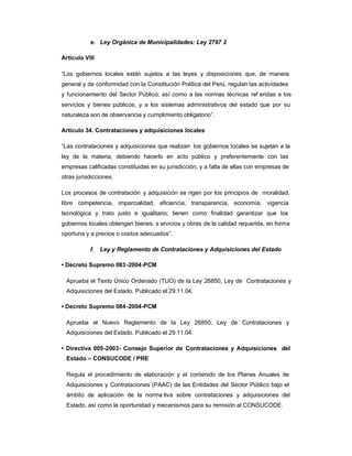 e. Ley Orgánica de Municipalidades: Ley 2797 2

Artículo VIII

³Los gobiernos locales están sujetos a las leyes y disposiciones que, de manera
general y de conformidad con la Constitución Política del Perú, regulan las actividades
y funcionamiento del Sector Público; así como a las normas técnicas ref eridas a los
servicios y bienes públicos, y a los sistemas administrativos del estado que por su
naturaleza son de observancia y cumplimiento obligatorio´.

Artículo 34. Contrataciones y adquisiciones locales

³Las contrataciones y adquisiciones que realizan los gobiernos locales se sujetan a la
ley de la materia, debiendo hacerlo en acto público y preferentemente con las
empresas calificadas constituidas en su jurisdicción, y a falta de ellas con empresas de
otras jurisdicciones.

Los procesos de contratación y adquisición se rigen por los principios de moralidad,
libre competencia, imparcialidad, eficiencia, transparencia, economía, vigencia
tecnológica y trato justo e igualitario; tienen como finalidad garantizar que los
gobiernos locales obtengan bienes, s ervicios y obras de la calidad requerida, en forma
oportuna y a precios o costos adecuados´.

           f.   Ley y Reglamento de Contrataciones y Adquisiciones del Estado

‡ Decreto Supremo 083 -2004-PCM

  Aprueba el Texto Único Ordenado (TUO) de la Ley 26850, Ley de Contrataciones y
  Adquisiciones del Estado. Publicado el 29.11.04.

‡ Decreto Supremo 084 -2004-PCM

  Aprueba el Nuevo Reglamento de la Ley 26850, Ley de Contrataciones y
  Adquisiciones del Estado. Publicado el 29.11.04.

‡ Directiva 005-2003- Consejo Superior de Contrataciones y Adquisiciones del
  Estado ± CONSUCODE / PRE

  Regula el procedimiento de elaboración y el contenido de los Planes Anuales de
  Adquisiciones y Contrataciones (PAAC) de las Entidades del Sector Público bajo el
  ámbito de aplicación de la norma tiva sobre contrataciones y adquisiciones del
  Estado, así como la oportunidad y mecanismos para su remisión al CONSUCODE.
 