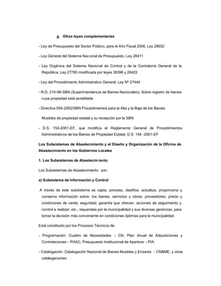 g. Otras leyes complementarias

- Ley de Presupuesto del Sector Público, para el Año Fiscal 2006, Ley 28652

- Ley General del Sistema Nac ional de Presupuesto, Ley 28411

- Ley Orgánica del Sistema Nacional de Control y de la Contraloría General de la
 República, Ley 27785 modificada por leyes 28396 y 28422

- Ley del Procedimiento Administrativo General, Ley Nº 27444

- R.D. 216-98-SBN (Superintendencia de Bienes Nacionales), Sobre registro de bienes
 cuya propiedad está acreditada

- Directiva 004-2002/SBN Procedimientos para la Alta y la Baja de los Bienes

 Muebles de propiedad estatal y su recepción por la SBN

- D.S. 154-2001-EF, que modifica el Reglamento General de Procedimientos
 Administrativos de los Bienes de Propiedad Estatal, D.S. 154 -2001-EF

Los Subsistemas de Abastecimiento y el Diseño y Organización de la Oficina de
Abastecimiento en los Gobiernos Locales

1. Los Subsistemas de Abastecim iento

Los Subsistemas de Abastecimiento son:

a) Subsistema de Información y Control

A través de este subsistema se capta, procesa, clasifica, actualiza, proporciona y
 conserva información sobre: los bienes, servicios y obras; proveedores; precio y
 condiciones de venta; seguridad; garantía que ofrecen; acciones de seguimiento y
 control a realizar; etc., requeridas por la municipalidad y sus diversas gerencias, para
 tomar la decisión más conveniente en condiciones óptimas para la municipalidad.

Está constituido por los Procesos Técnicos de:

- Programación: Cuadro de Necesidades - CN, Plan Anual de Adquisiciones y
 Contrataciones - PAAC, Presupuesto Institucional de Apertura - PIA.

- Catalogación: Catalogación Nacional de Bienes Muebles y Enseres - CNBME, y otras
 catalogaciones.
 